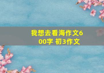 我想去看海作文600字 初3作文